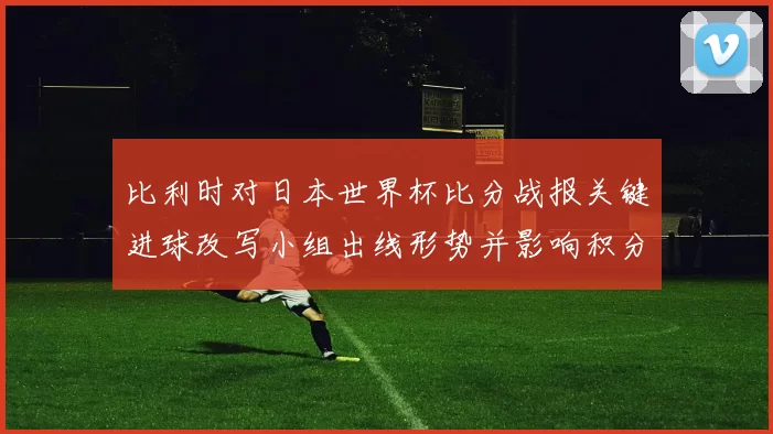 比利时对日本世界杯比分战报关键进球改写小组出线形势并影响积分排名