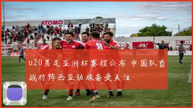u20男足亚洲杯赛程公布 中国队首战对阵西亚劲旅备受关注