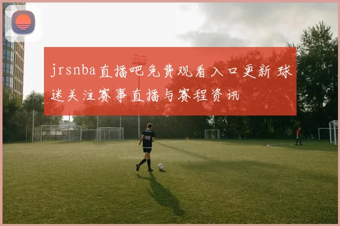 jrsnba直播吧免费观看入口更新 球迷关注赛事直播与赛程资讯