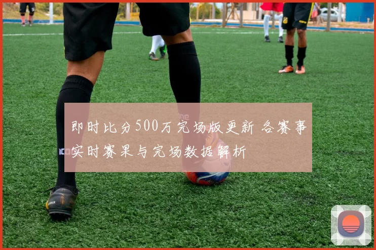 即时比分500万完场版更新 各赛事实时赛果与完场数据解析