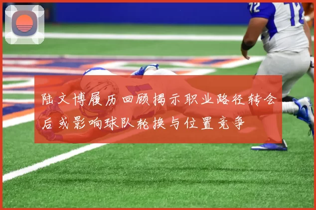 陆文博履历回顾揭示职业路径转会后或影响球队轮换与位置竞争