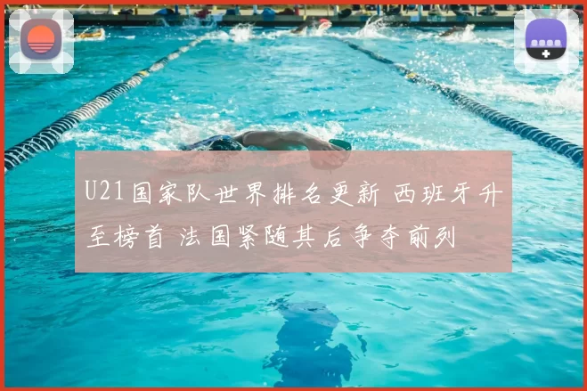 U21国家队世界排名更新 西班牙升至榜首 法国紧随其后争夺前列