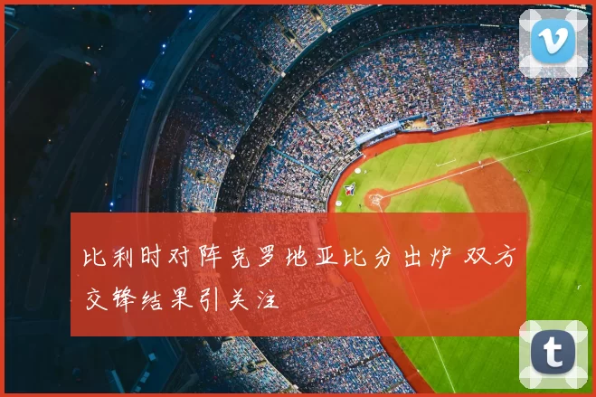 比利时对阵克罗地亚比分出炉 双方交锋结果引关注