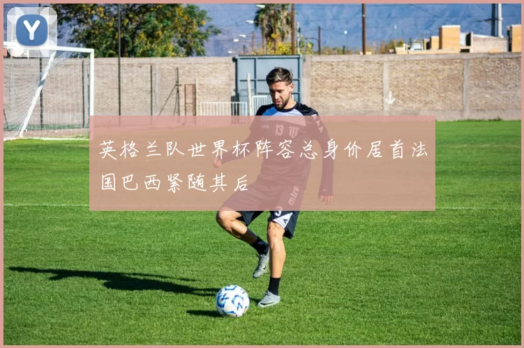 英格兰队世界杯阵容总身价居首法国巴西紧随其后