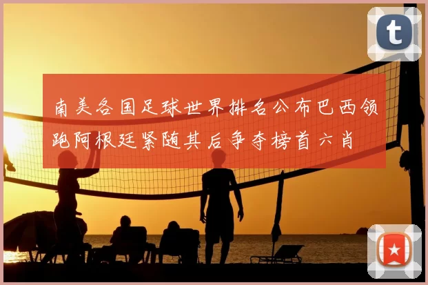 南美各国足球世界排名公布巴西领跑阿根廷紧随其后争夺榜首六肖