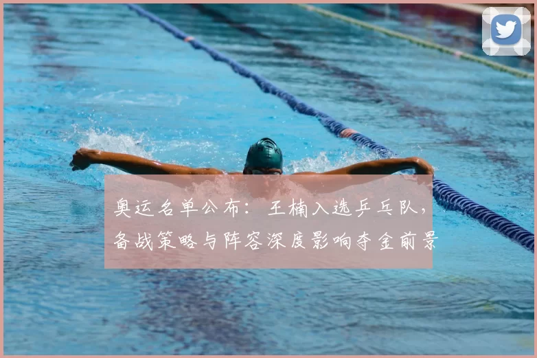 奥运名单公布：王楠入选乒乓队，备战策略与阵容深度影响夺金前景