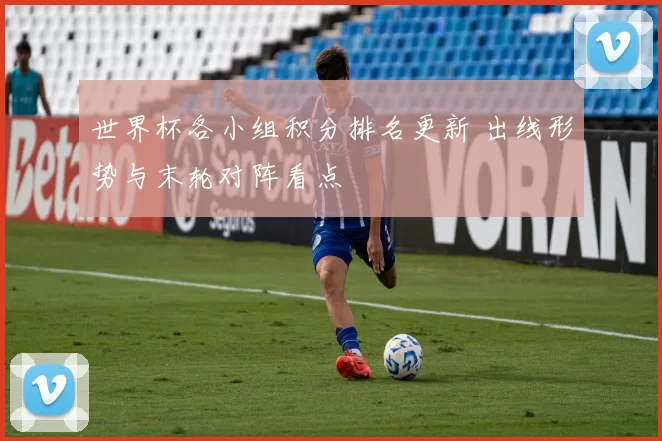 世界杯各小组积分排名更新 出线形势与末轮对阵看点