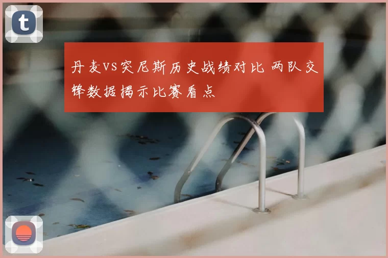 丹麦vs突尼斯历史战绩对比 两队交锋数据揭示比赛看点