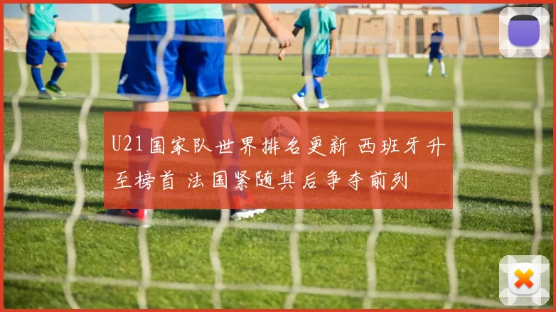 U21国家队世界排名更新 西班牙升至榜首 法国紧随其后争夺前列