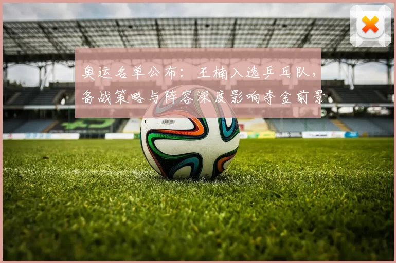 奥运名单公布：王楠入选乒乓队，备战策略与阵容深度影响夺金前景