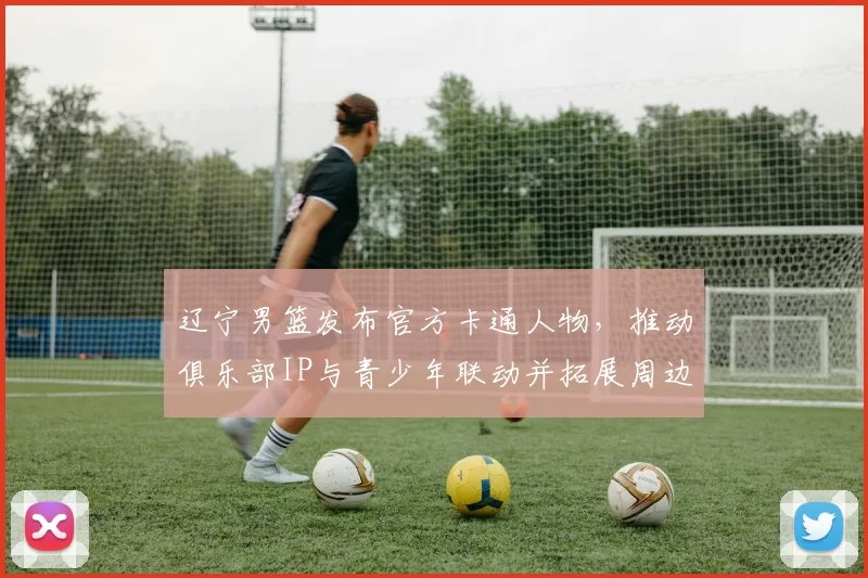 辽宁男篮发布官方卡通人物，推动俱乐部IP与青少年联动并拓展周边