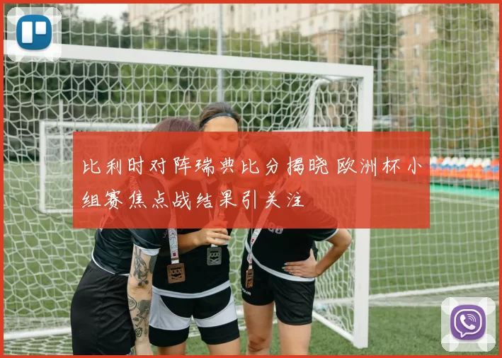 比利时对阵瑞典比分揭晓 欧洲杯小组赛焦点战结果引关注