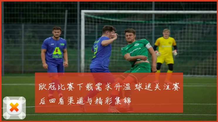 欧冠比赛下载需求升温 球迷关注赛后回看渠道与精彩集锦
