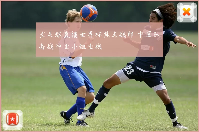 女足球直播世界杯焦点战即 中国队备战冲击小组出线