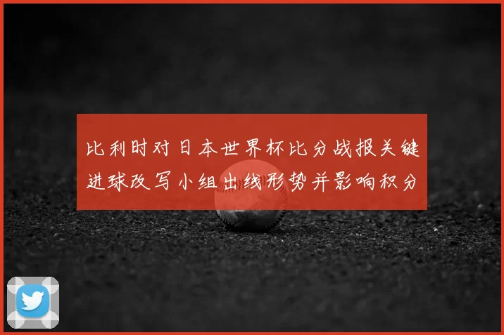 比利时对日本世界杯比分战报关键进球改写小组出线形势并影响积分排名