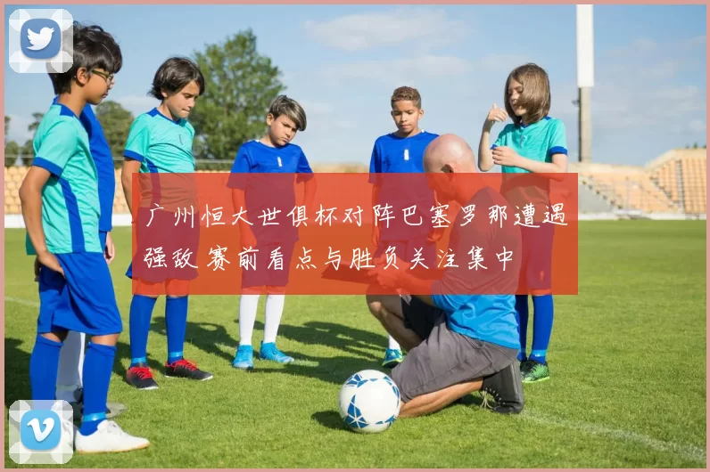 广州恒大世俱杯对阵巴塞罗那遭遇强敌 赛前看点与胜负关注集中