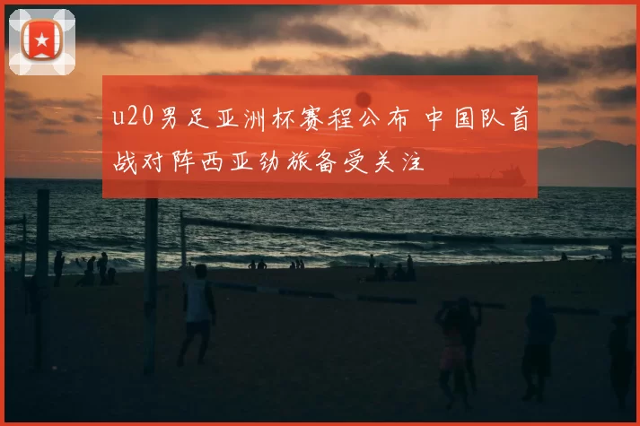 u20男足亚洲杯赛程公布 中国队首战对阵西亚劲旅备受关注
