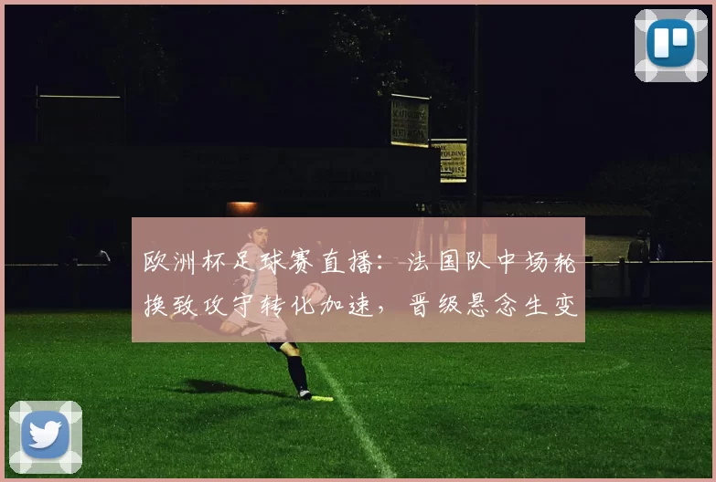 欧洲杯足球赛直播：法国队中场轮换致攻守转化加速，晋级悬念生变