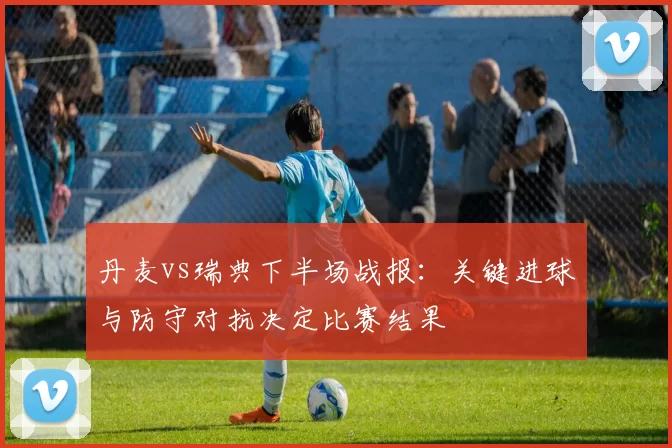丹麦vs瑞典下半场战报：关键进球与防守对抗决定比赛结果