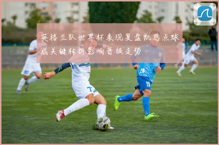 英格兰队世界杯表现复盘凯恩点球成关键转折影响晋级走势