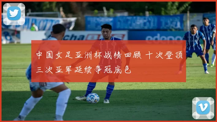 中国女足亚洲杯战绩回顾 十次登顶三次亚军延续争冠底色