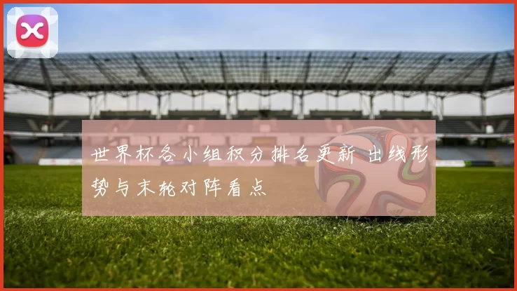 世界杯各小组积分排名更新 出线形势与末轮对阵看点