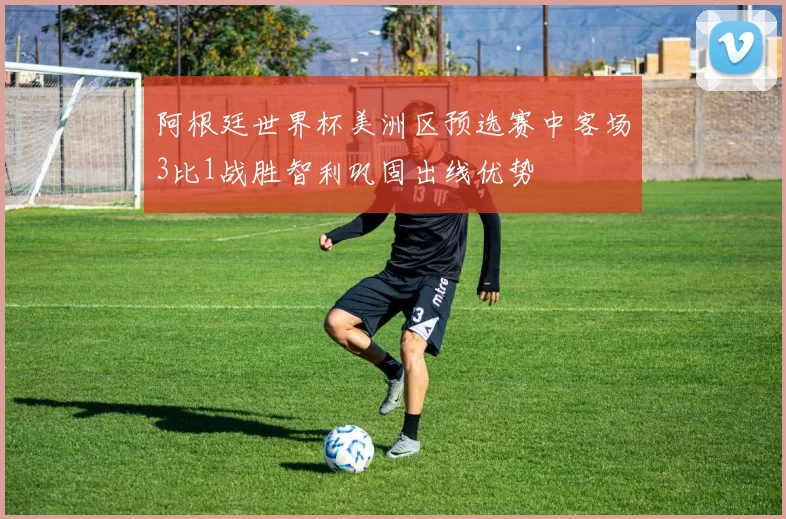 阿根廷世界杯美洲区预选赛中客场3比1战胜智利巩固出线优势