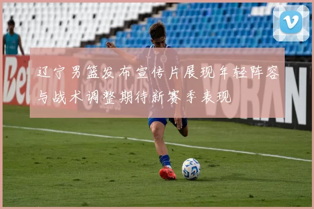 辽宁男篮发布宣传片展现年轻阵容与战术调整期待新赛季表现