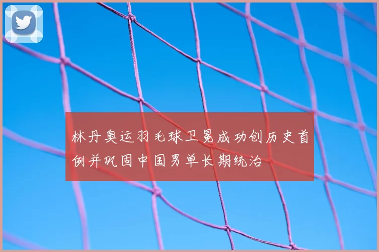 林丹奥运羽毛球卫冕成功创历史首例并巩固中国男单长期统治