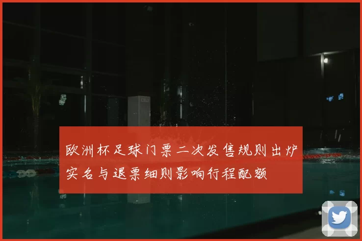 欧洲杯足球门票二次发售规则出炉实名与退票细则影响行程配额