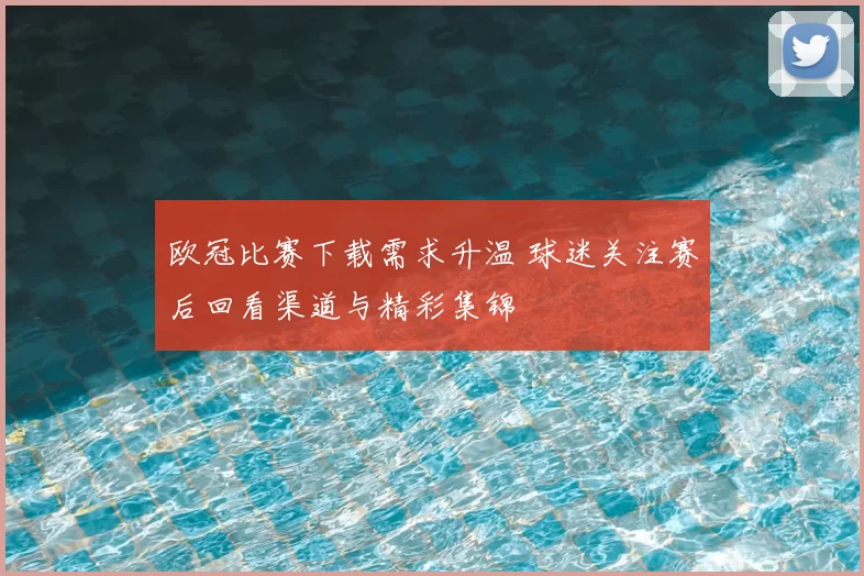 欧冠比赛下载需求升温 球迷关注赛后回看渠道与精彩集锦