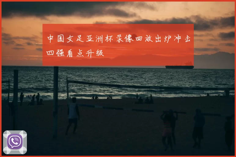 中国女足亚洲杯录像回放出炉冲击四强看点升级