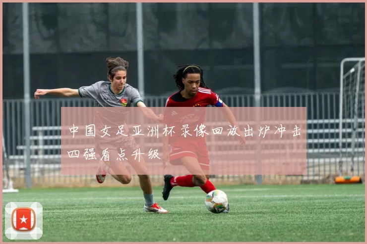 中国女足亚洲杯录像回放出炉冲击四强看点升级