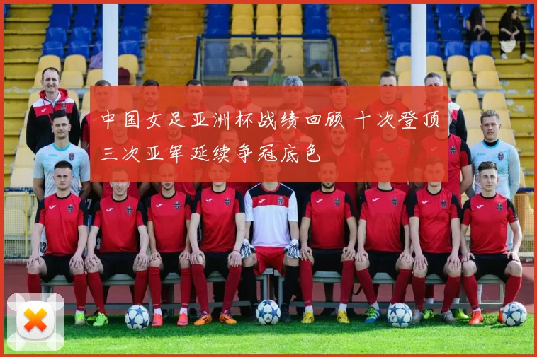 中国女足亚洲杯战绩回顾 十次登顶三次亚军延续争冠底色