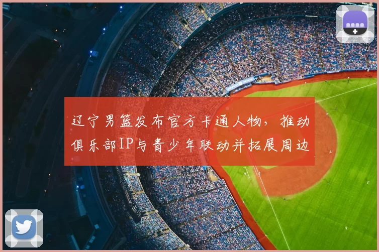 辽宁男篮发布官方卡通人物，推动俱乐部IP与青少年联动并拓展周边