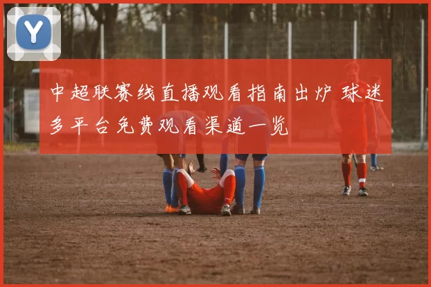 中超联赛线直播观看指南出炉 球迷多平台免费观看渠道一览