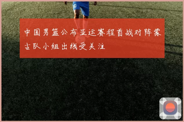中国男篮公布亚运赛程首战对阵蒙古队小组出线受关注