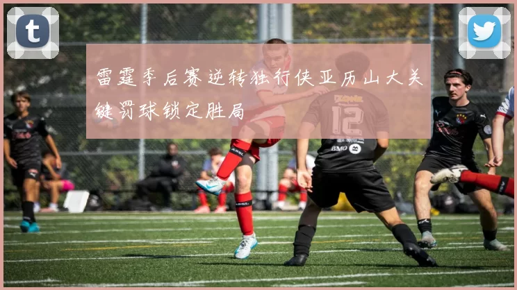 雷霆季后赛逆转独行侠亚历山大关键罚球锁定胜局