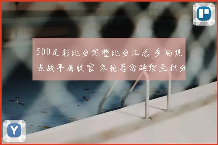 500足彩比分完整比分汇总 多场焦点战平局收官 末轮悬念延续至积分榜