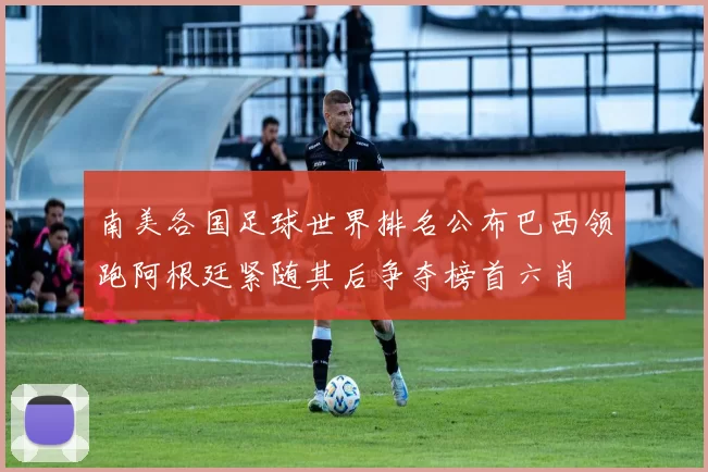 南美各国足球世界排名公布巴西领跑阿根廷紧随其后争夺榜首六肖