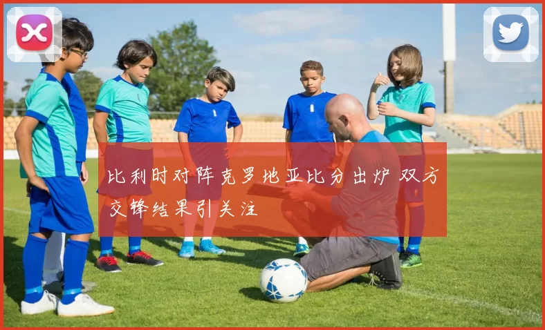 比利时对阵克罗地亚比分出炉 双方交锋结果引关注
